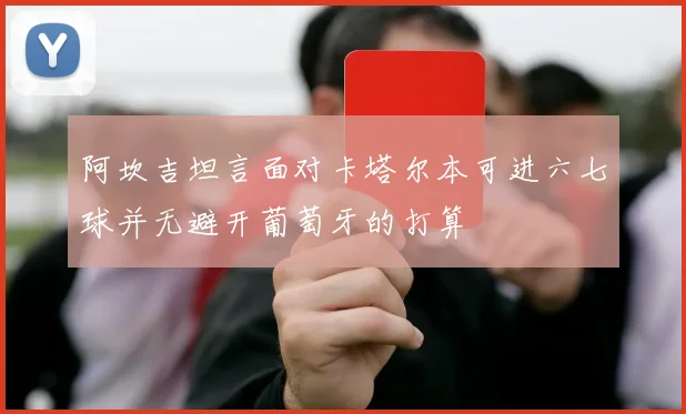 阿坎吉坦言面对卡塔尔本可进六七球并无避开葡萄牙的打算