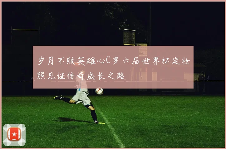 岁月不败英雄心C罗六届世界杯定妆照见证传奇成长之路
