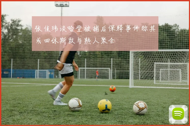 张佳玮谈哈登被捕后保释事件称其或回休斯敦与熟人聚会