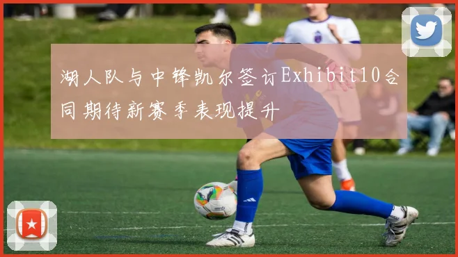 湖人队与中锋凯尔签订Exhibit10合同期待新赛季表现提升