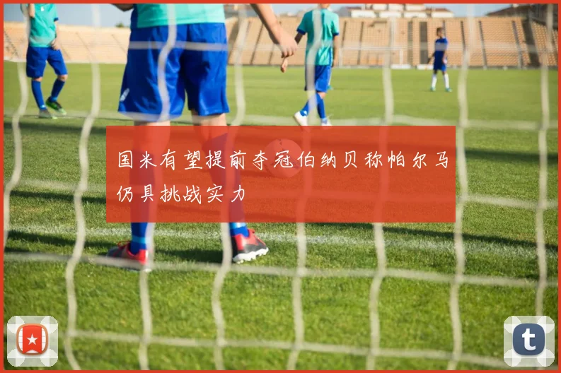 国米有望提前夺冠伯纳贝称帕尔马仍具挑战实力