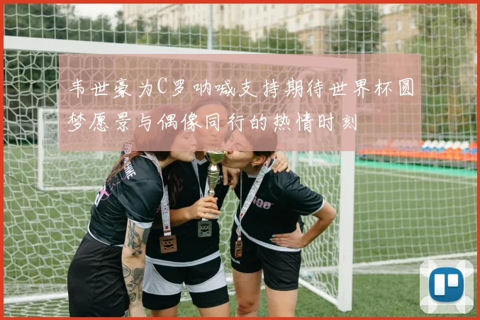 韦世豪为C罗呐喊支持期待世界杯圆梦愿景与偶像同行的热情时刻