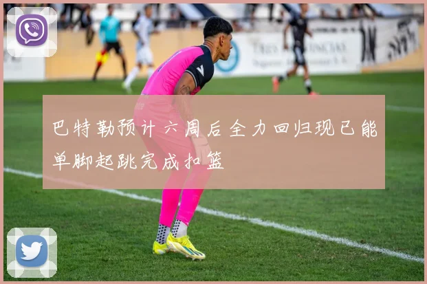 巴特勒预计六周后全力回归现已能单脚起跳完成扣篮