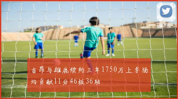 吉昂与雄鹿续约三年1750万上季场均贡献11分46板36助