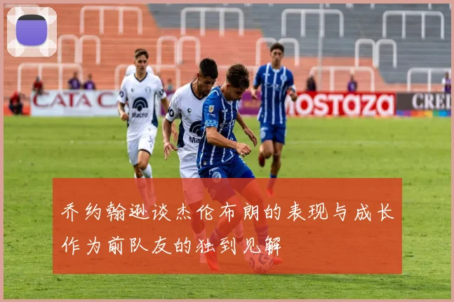 乔约翰逊谈杰伦布朗的表现与成长作为前队友的独到见解