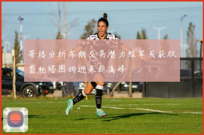 蒂格分析布朗交易潜力绿军或获双首轮塔图姆迎来新高峰
