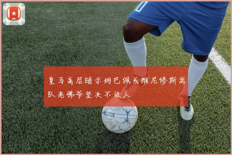皇马高层暗示姆巴佩或维尼修斯离队老佛爷坚决不放人
