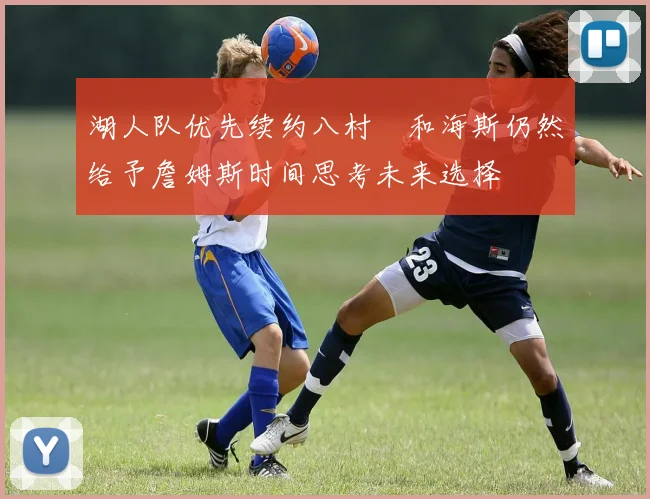 湖人队优先续约八村塁和海斯仍然给予詹姆斯时间思考未来选择