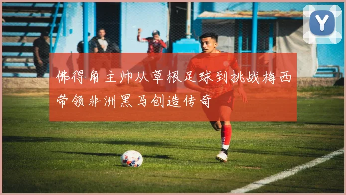 佛得角主帅从草根足球到挑战梅西带领非洲黑马创造传奇