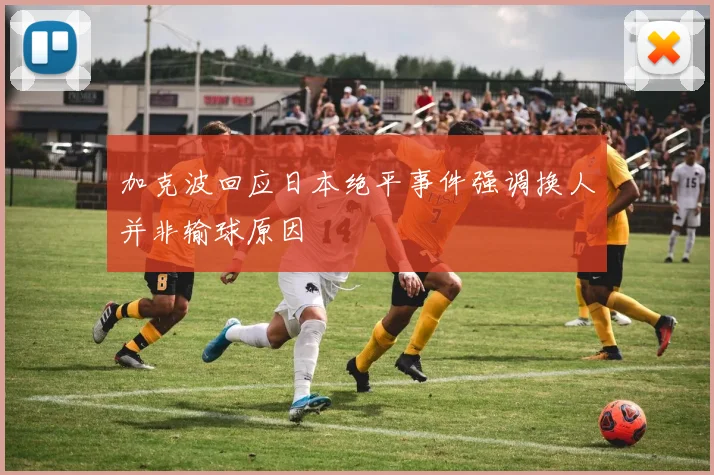 加克波回应日本绝平事件强调换人并非输球原因