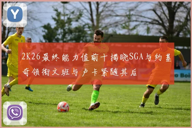 2K26最终能力值前十揭晓SGA与约基奇领衔文班与卢卡紧随其后