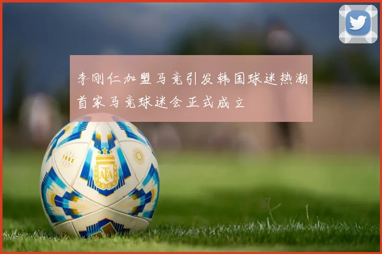 李刚仁加盟马竞引发韩国球迷热潮首家马竞球迷会正式成立