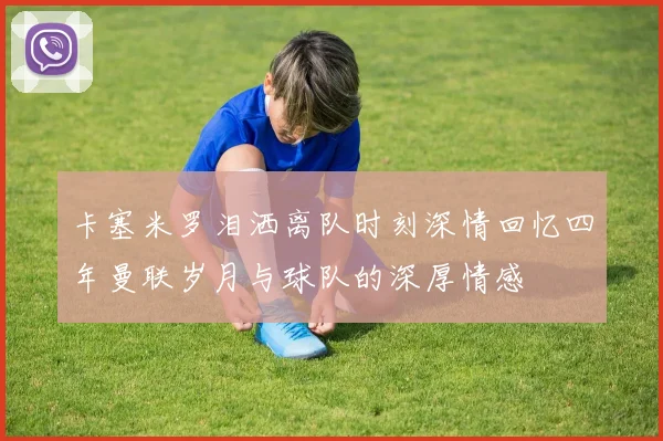 卡塞米罗泪洒离队时刻深情回忆四年曼联岁月与球队的深厚情感