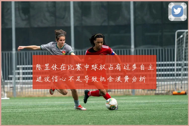 陈昱休在比赛中球权占有过多自主进攻信心不足导致机会浪费分析