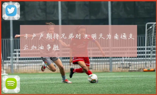 卡卢卢期待兄弟对决明天为南通支云加油争胜