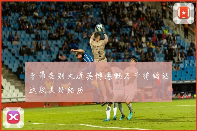 李昂告别大连英博感慨万千将铭记这段美好经历