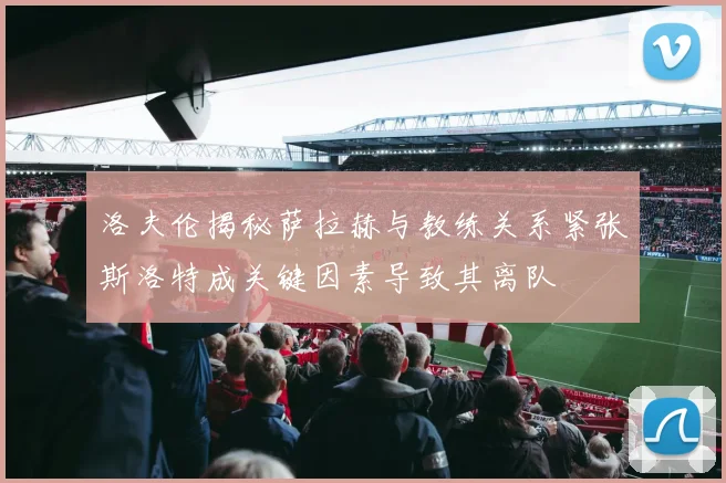 洛夫伦揭秘萨拉赫与教练关系紧张斯洛特成关键因素导致其离队