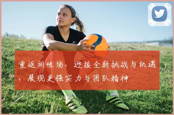 重返训练场，迎接全新挑战与机遇，展现更强实力与团队精神