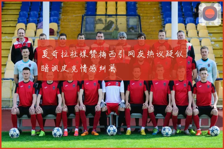 夏奇拉社媒赞梅西引网友热议疑似暗讽皮克情感纠葛