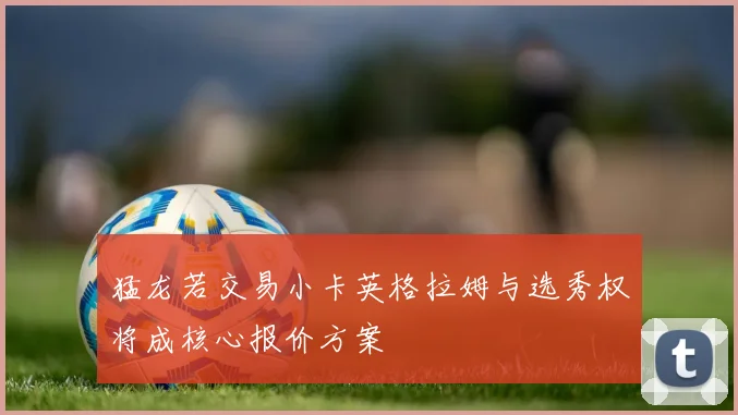 猛龙若交易小卡英格拉姆与选秀权将成核心报价方案