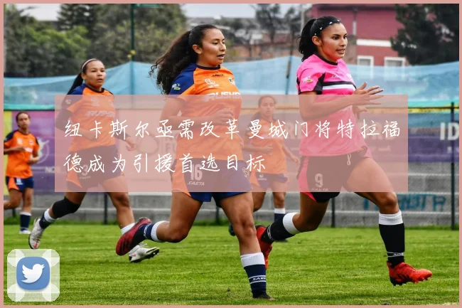 纽卡斯尔亟需改革曼城门将特拉福德成为引援首选目标