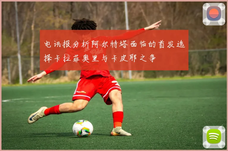 电讯报分析阿尔特塔面临的首发选择卡拉菲奥里与卡皮耶之争