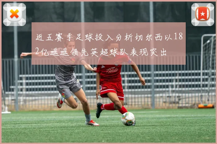 近五赛季足球投入分析切尔西以182亿遥遥领先英超球队表现突出
