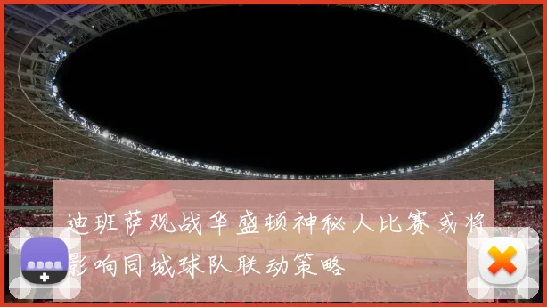 迪班萨观战华盛顿神秘人比赛或将影响同城球队联动策略