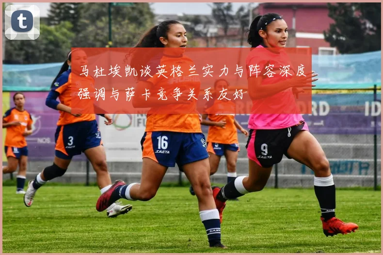 马杜埃凯谈英格兰实力与阵容深度强调与萨卡竞争关系友好