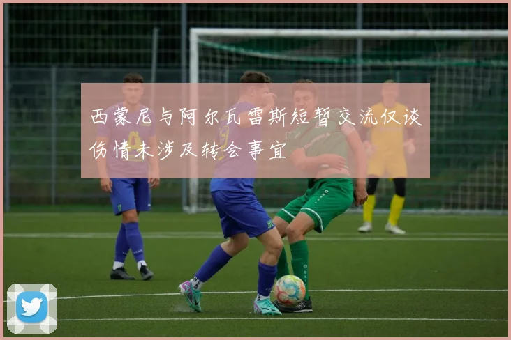 西蒙尼与阿尔瓦雷斯短暂交流仅谈伤情未涉及转会事宜